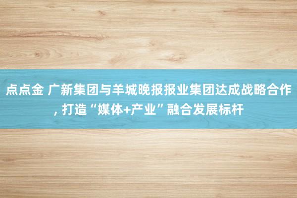 点点金 广新集团与羊城晚报报业集团达成战略合作, 打造“媒体+产业”融合发展标杆