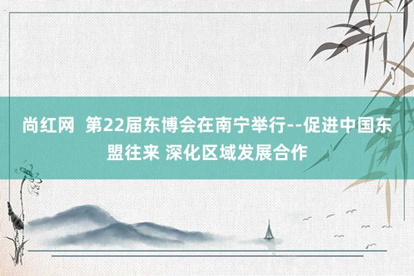 尚红网  第22届东博会在南宁举行--促进中国东盟往来 深化区域发展合作