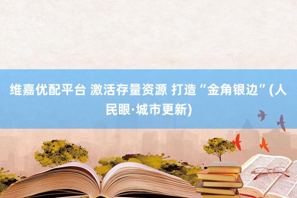 维嘉优配平台 激活存量资源 打造“金角银边”(人民眼·城市更新)