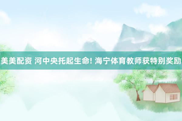 美美配资 河中央托起生命! 海宁体育教师获特别奖励