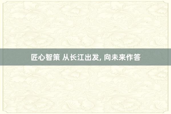 匠心智策 从长江出发, 向未来作答