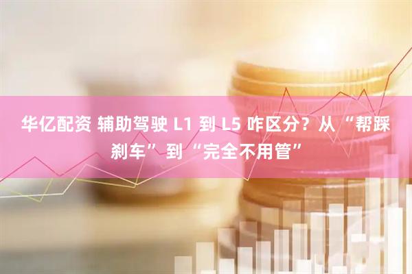 华亿配资 辅助驾驶 L1 到 L5 咋区分？从 “帮踩刹车” 到 “完全不用管”