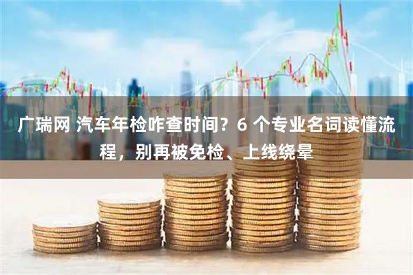 广瑞网 汽车年检咋查时间？6 个专业名词读懂流程，别再被免检、上线绕晕