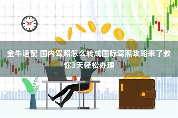 金牛速配 国内驾照怎么转成国际驾照攻略来了教你3天轻松办理