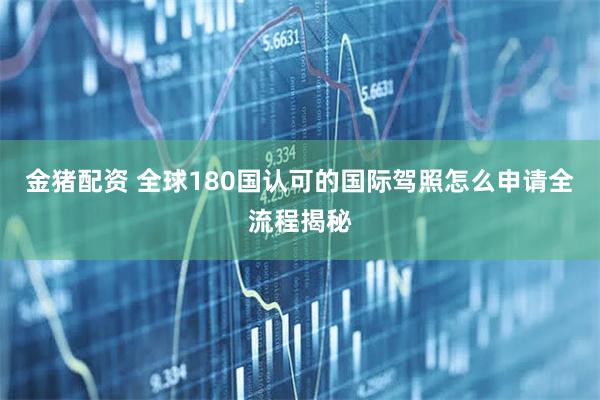 金猪配资 全球180国认可的国际驾照怎么申请全流程揭秘