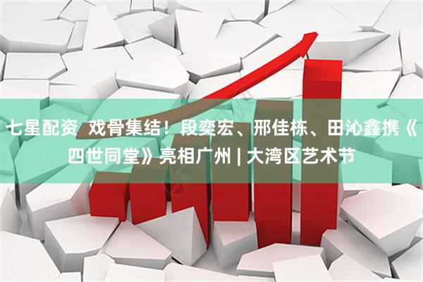 七星配资  戏骨集结！段奕宏、邢佳栋、田沁鑫携《四世同堂》亮相广州 | 大湾区艺术节