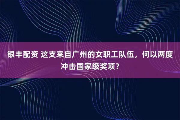银丰配资 这支来自广州的女职工队伍，何以两度冲击国家级奖项？