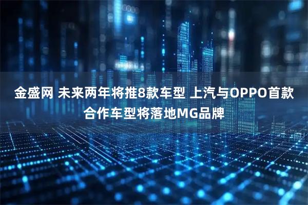 金盛网 未来两年将推8款车型 上汽与OPPO首款合作车型将落地MG品牌