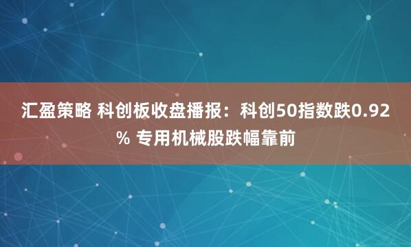 汇盈策略 科创板收盘播报：科创50指数跌0.92% 专用机械股跌幅靠前