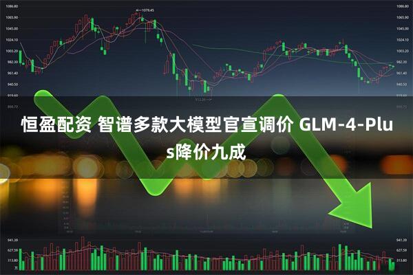 恒盈配资 智谱多款大模型官宣调价 GLM-4-Plus降价九成