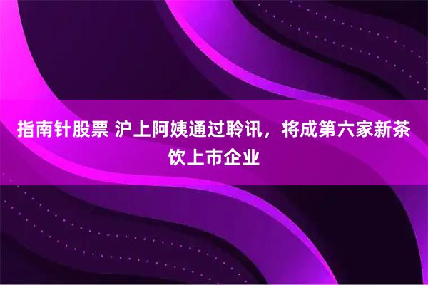 指南针股票 沪上阿姨通过聆讯，将成第六家新茶饮上市企业
