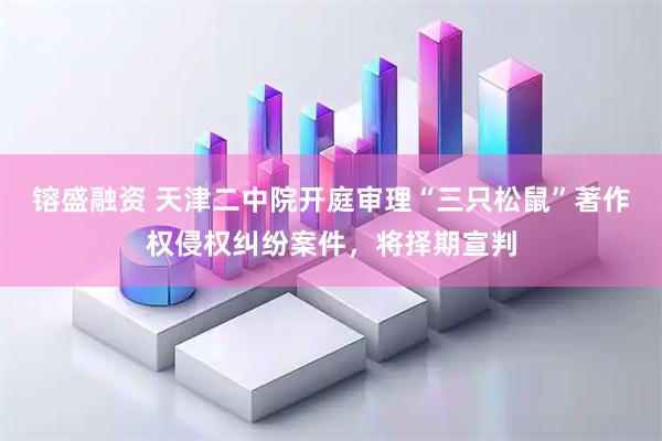 镕盛融资 天津二中院开庭审理“三只松鼠”著作权侵权纠纷案件，将择期宣判