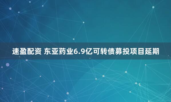速盈配资 东亚药业6.9亿可转债募投项目延期