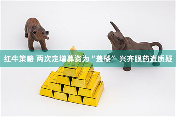 红牛策略 两次定增募资为“盖楼” 兴齐眼药遭质疑
