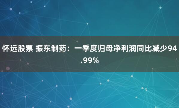 怀远股票 振东制药：一季度归母净利润同比减少94.99%