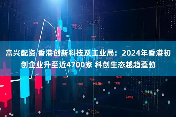 富兴配资 香港创新科技及工业局：2024年香港初创企业升至近4700家 科创生态越趋蓬勃