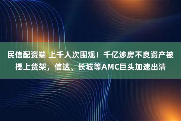 民信配资端 上千人次围观！千亿涉房不良资产被摆上货架，信达、长城等AMC巨头加速出清