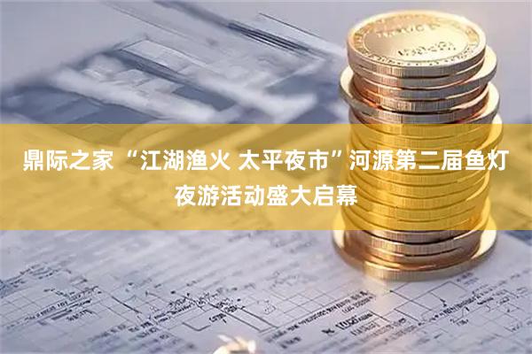 鼎际之家 “江湖渔火 太平夜市”河源第二届鱼灯夜游活动盛大启幕