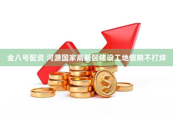 金八号配资 河源国家高新区建设工地假期不打烊