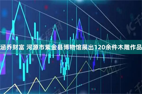 涵乔财富 河源市紫金县博物馆展出120余件木雕作品