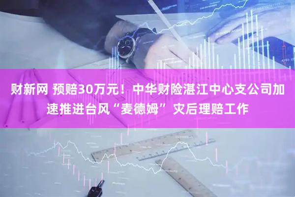 财新网 预赔30万元！中华财险湛江中心支公司加速推进台风“麦德姆” 灾后理赔工作