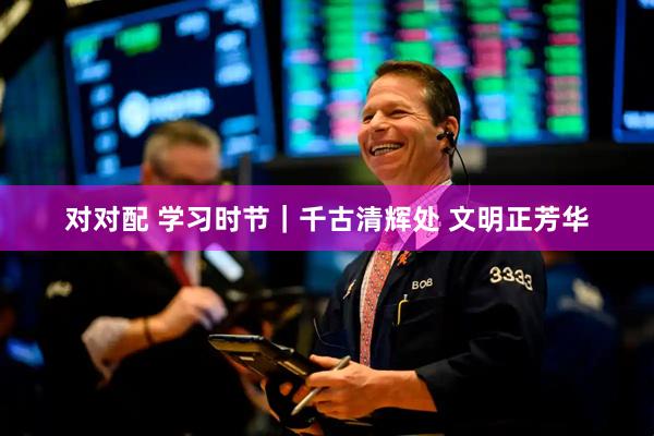 对对配 学习时节｜千古清辉处 文明正芳华
