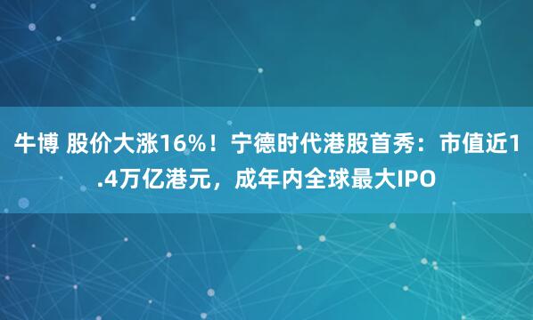 牛博 股价大涨16%！宁德时代港股首秀：市值近1.4万亿港元，成年内全球最大IPO