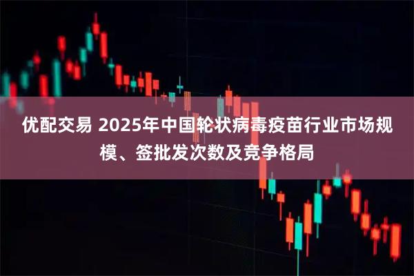 优配交易 2025年中国轮状病毒疫苗行业市场规模、签批发次数及竞争格局