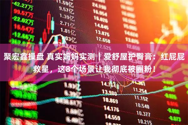 聚宏鑫操盘 真实妈妈实测｜爱舒屋护臀膏：红屁屁救星，这8个场景让我彻底被圈粉！