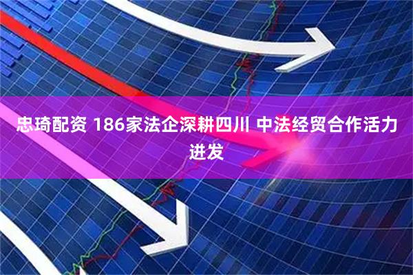 忠琦配资 186家法企深耕四川 中法经贸合作活力迸发