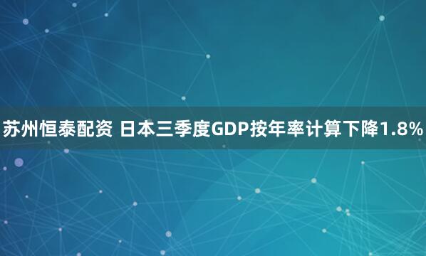 苏州恒泰配资 日本三季度GDP按年率计算下降1.8%