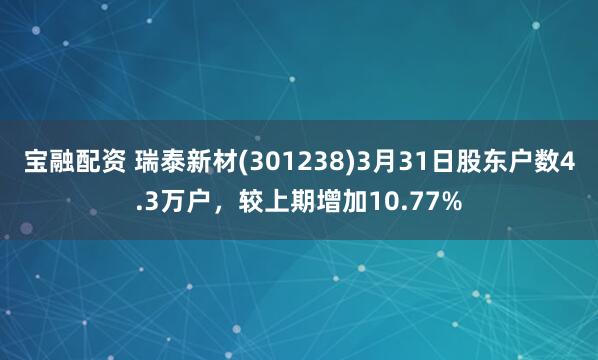 宝融配资 瑞泰新材(301238)3月31日股东户数4.3万户，较上期增加10.77%