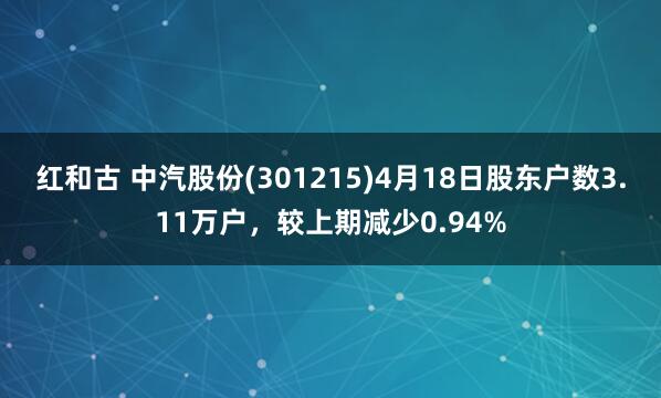 红和古 中汽股份(301215)4月18日股东户数3.11万户，较上期减少0.94%