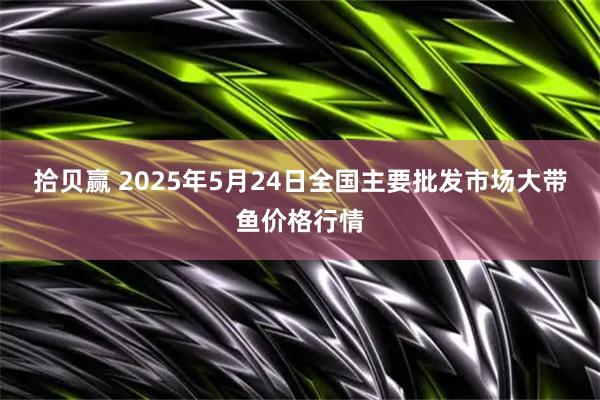 拾贝赢 2025年5月24日全国主要批发市场大带鱼价格行情