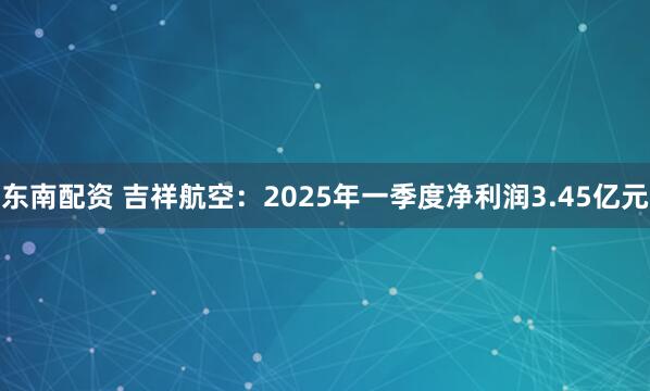 东南配资 吉祥航空：2025年一季度净利润3.45亿元