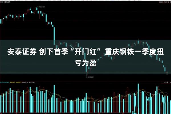 安泰证券 创下首季“开门红” 重庆钢铁一季度扭亏为盈