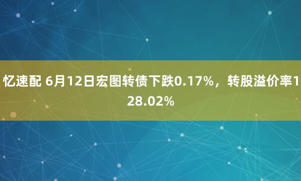忆速配 6月12日宏图转债下跌0.17%，转股溢价率128.02%