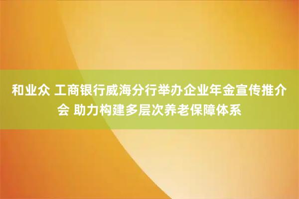 和业众 工商银行威海分行举办企业年金宣传推介会 助力构建多层次养老保障体系