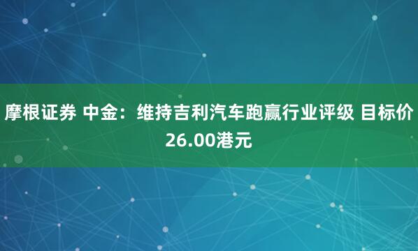摩根证券 中金：维持吉利汽车跑赢行业评级 目标价26.00港元