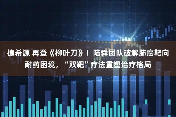 捷希源 再登《柳叶刀》！陆舜团队破解肺癌靶向耐药困境，“双靶”疗法重塑治疗格局