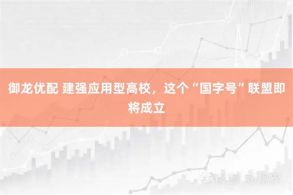 御龙优配 建强应用型高校，这个“国字号”联盟即将成立